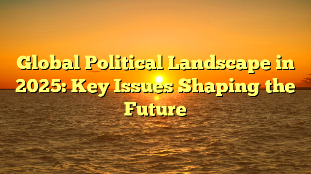Global Political Landscape in 2025: Key Issues Shaping the Future